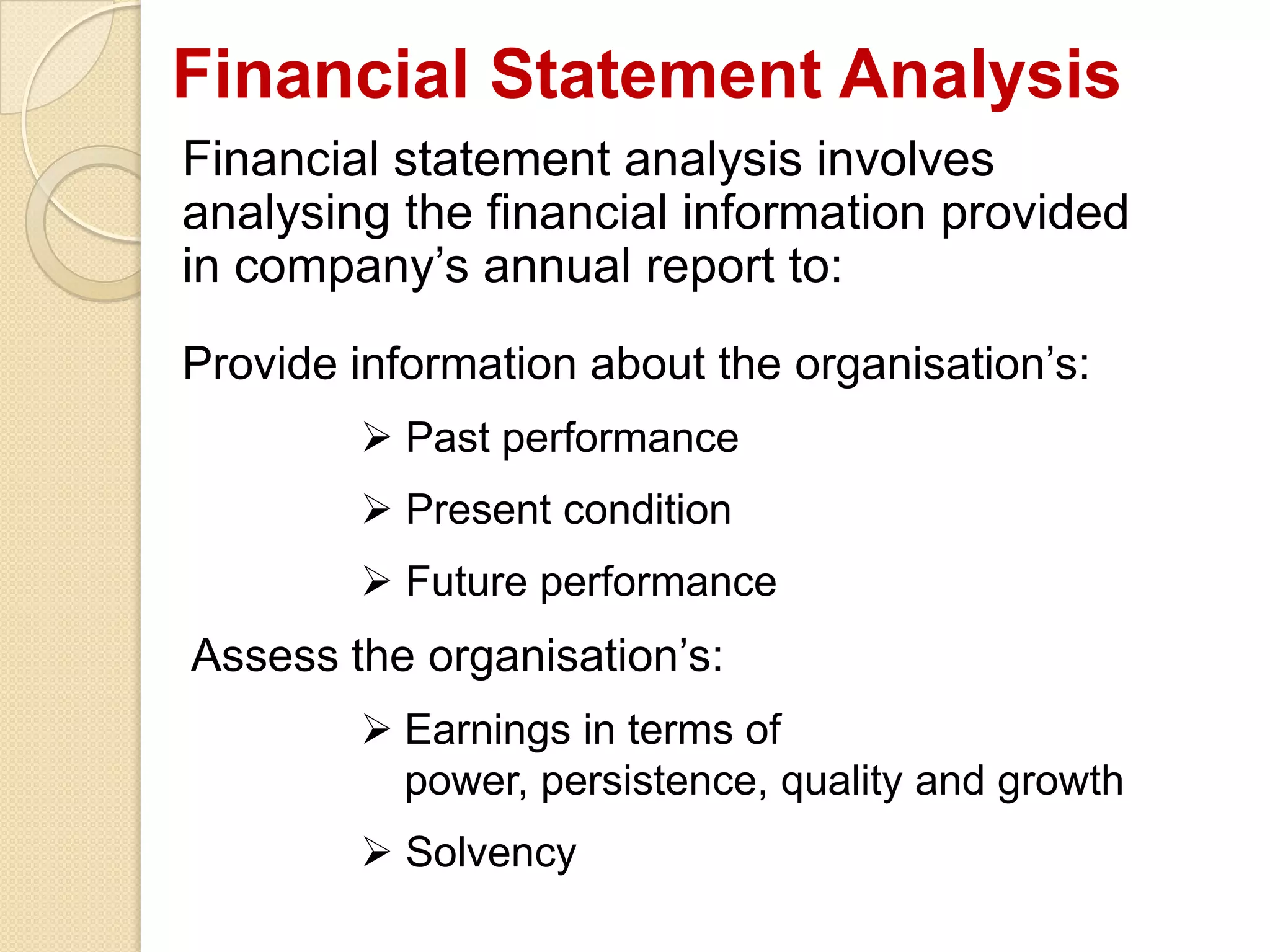 Financial Statement Analysis
Financial statement analysis involves
analysing the financial information provided
in company’s annual report to:
Provide information about the organisation’s:
 Past performance
 Present condition
 Future performance
Assess the organisation’s:
 Earnings in terms of
power, persistence, quality and growth
 Solvency
 