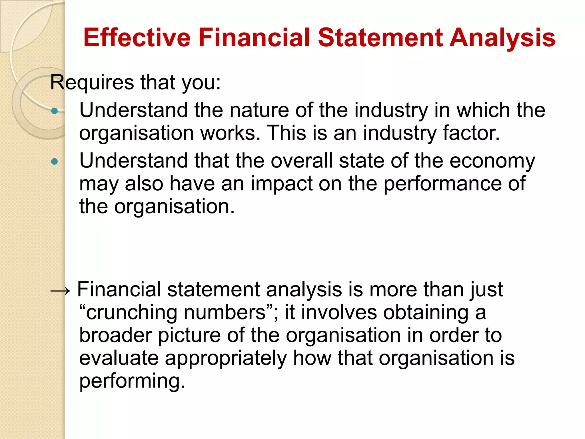 Effective Financial Statement Analysis
Requires that you:
 Understand the nature of the industry in which the
organisation works. This is an industry factor.
 Understand that the overall state of the economy
may also have an impact on the performance of
the organisation.
→ Financial statement analysis is more than just
“crunching numbers”; it involves obtaining a
broader picture of the organisation in order to
evaluate appropriately how that organisation is
performing.
 