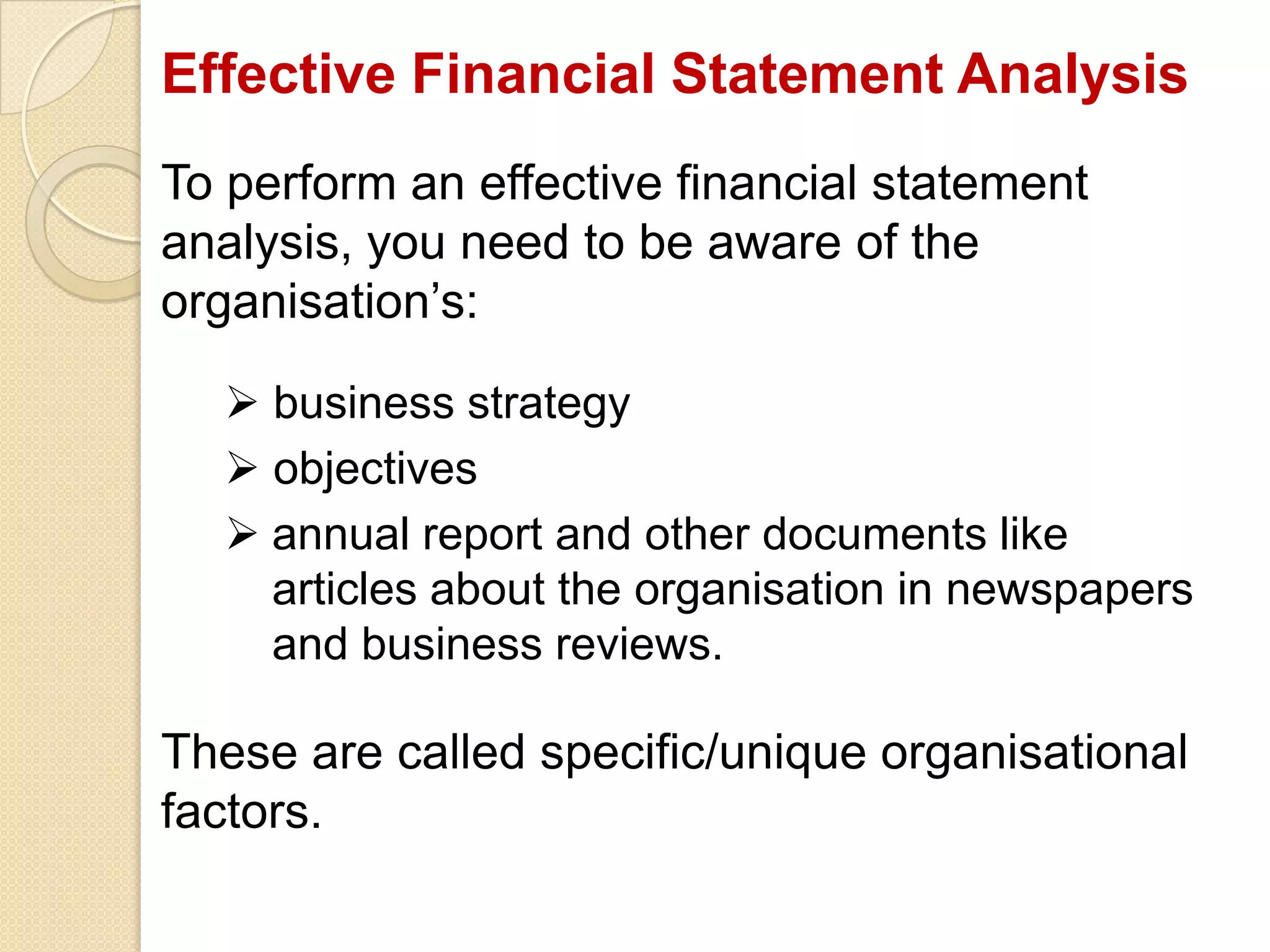 Effective Financial Statement Analysis
To perform an effective financial statement
analysis, you need to be aware of the
organisation’s:
 business strategy
 objectives
 annual report and other documents like
articles about the organisation in newspapers
and business reviews.
These are called specific/unique organisational
factors.
 