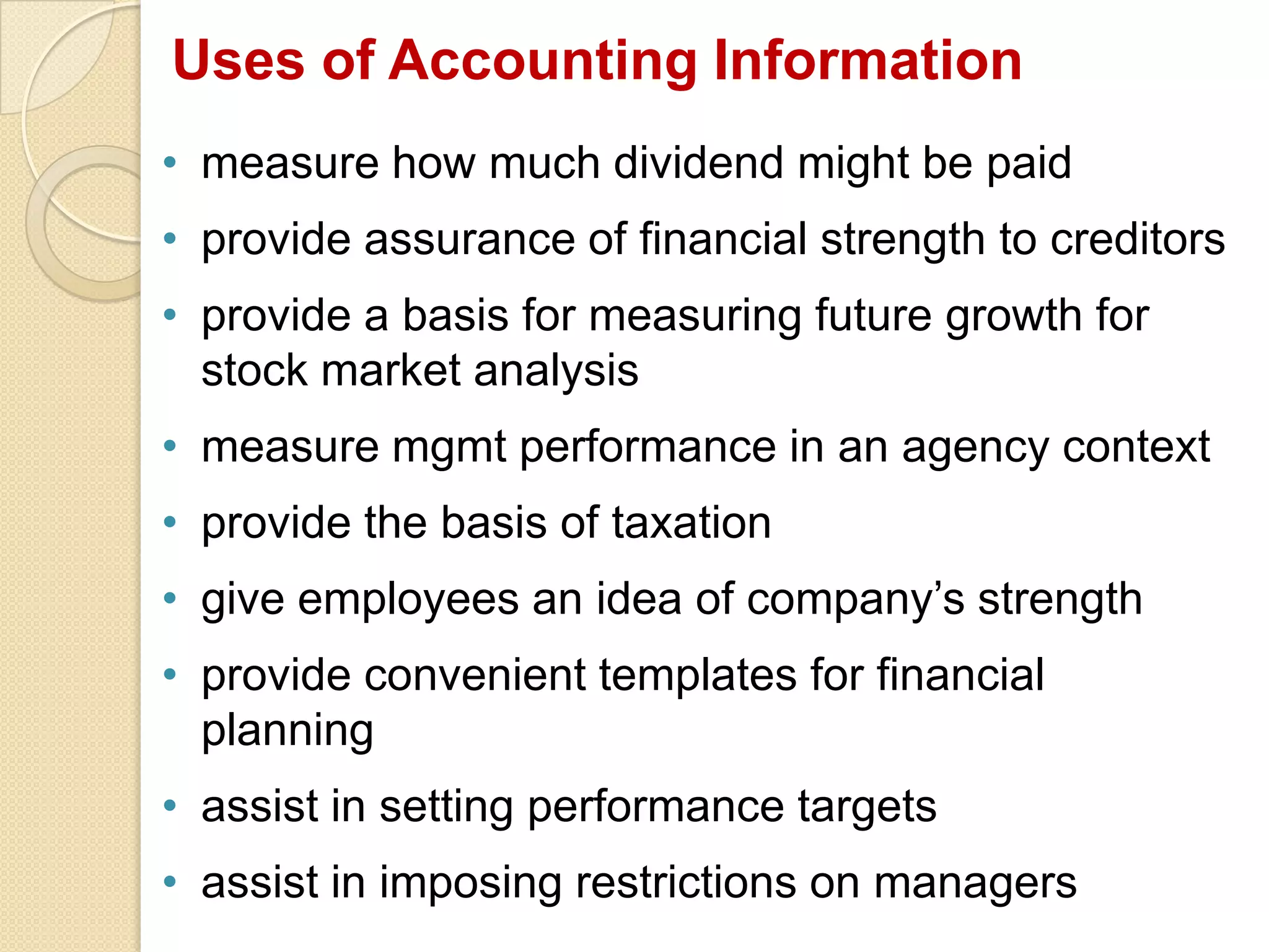 Uses of Accounting Information
• measure how much dividend might be paid
• provide assurance of financial strength to creditors
• provide a basis for measuring future growth for
stock market analysis
• measure mgmt performance in an agency context
• provide the basis of taxation
• give employees an idea of company’s strength
• provide convenient templates for financial
planning
• assist in setting performance targets
• assist in imposing restrictions on managers
 