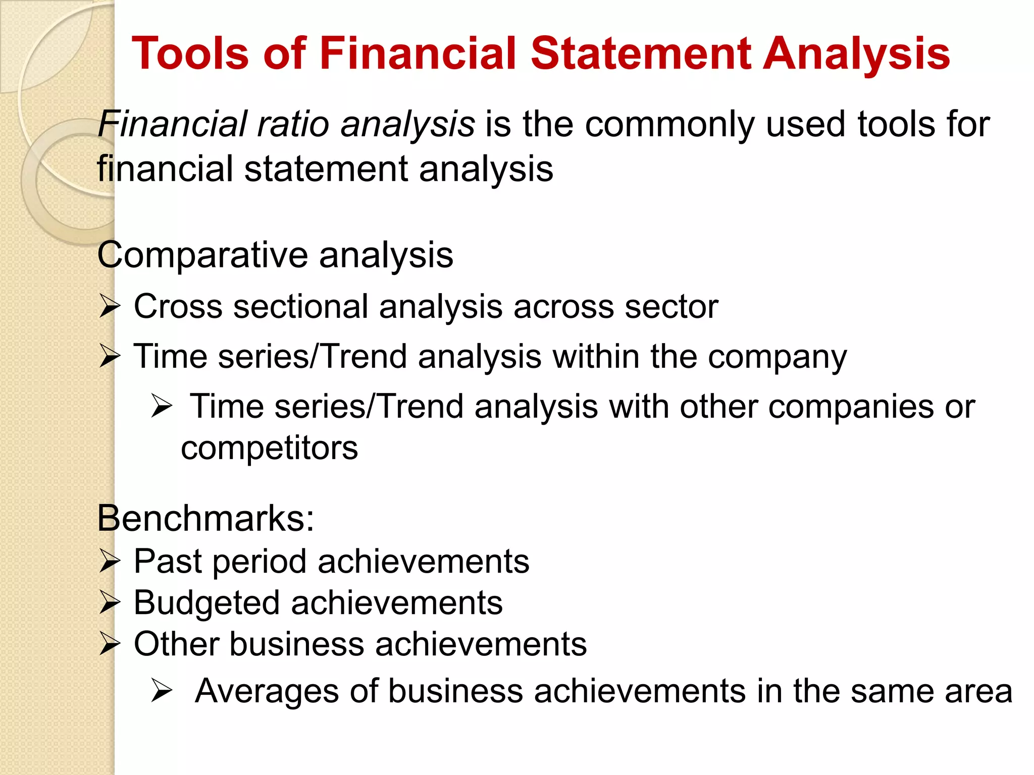 Tools of Financial Statement Analysis
Financial ratio analysis is the commonly used tools for
financial statement analysis
Comparative analysis
 Cross sectional analysis across sector
 Time series/Trend analysis within the company
 Time series/Trend analysis with other companies or
competitors
Benchmarks:
 Past period achievements
 Budgeted achievements
 Other business achievements
 Averages of business achievements in the same area
 
