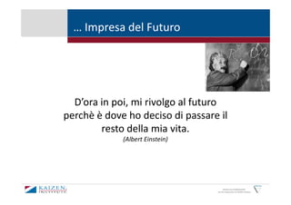 … Impresa del Futuro




  D’ora in poi, mi rivolgo al futuro
perchè è dove ho deciso di passare il
        resto della mia vita.
             (Albert Einstein)




                                        KAIZEN and GEMBAKAIZEN
                                  are the trademarks of KAIZEN Institute
 