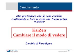Cambiamento

    Non pretendere che le cose cambino
continuando a fare le cose che facevi prima
                 (A.Einstein)



          KaiZen
 Cambiare il modo di vedere
          Cambio di Paradigma

                                          KAIZEN and GEMBAKAIZEN
                                    are the trademarks of KAIZEN Institute
 