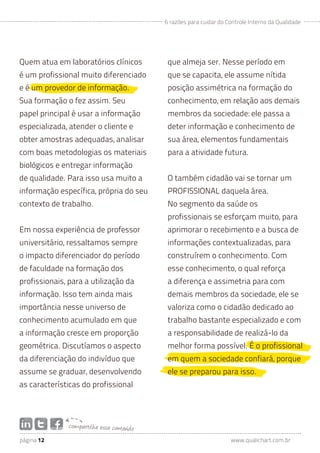 6 razões para cuidar do Controle Interno da Qualidade




Quem atua em laboratórios clínicos             que almeja ser. Nesse período em
é um profissional muito diferenciado           que se capacita, ele assume nítida
e é um provedor de informação.                 posição assimétrica na formação do
Sua formação o fez assim. Seu                  conhecimento, em relação aos demais
papel principal é usar a informação            membros da sociedade: ele passa a
especializada, atender o cliente e             deter informação e conhecimento de
obter amostras adequadas, analisar             sua área, elementos fundamentais
com boas metodologias os materiais             para a atividade futura.
biológicos e entregar informação
de qualidade. Para isso usa muito a            O também cidadão vai se tornar um
informação específica, própria do seu          PROFISSIONAL daquela área.
contexto de trabalho.                          No segmento da saúde os
                                               profissionais se esforçam muito, para
Em nossa experiência de professor              aprimorar o recebimento e a busca de
universitário, ressaltamos sempre              informações contextualizadas, para
o impacto diferenciador do período             construírem o conhecimento. Com
de faculdade na formação dos                   esse conhecimento, o qual reforça
profissionais, para a utilização da            a diferença e assimetria para com
informação. Isso tem ainda mais                demais membros da sociedade, ele se
importância nesse universo de                  valoriza como o cidadão dedicado ao
conhecimento acumulado em que                  trabalho bastante especializado e com
a informação cresce em proporção               a responsabilidade de realizá-lo da
geométrica. Discutíamos o aspecto              melhor forma possível. É o profissional
da diferenciação do indivíduo que              em quem a sociedade confiará, porque
assume se graduar, desenvolvendo               ele se preparou para isso.
as características do profissional




               com partilh e ess e conteúdo
página 12                                                              www.qualichart.com.br
 