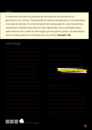 6 razões para cuidar do Controle Interno da Qualidade


Dado
É o elemento primário no processo de formação do conhecimento e é
geralmente um número. É desprovido de referencial explicativo e não possibilita
a tomada de decisão. É o insumo básico dos computadores e das ferramentas
estatísticas. Isoladamente pode ser sem significado, mas a qualidade desse
dado determinará o valor da informação que ele poderá compor. No laboratório
clínico, o dado pode ser o resultado de uma análise. Exemplo: 136


Informação
É o dado contextualizado. Possui um            da respectiva área do conhecimento.
referencial, ou seja, o que significa
aquele número. A informação é                  Com a internet, apresentando alta
o grande oceano acumulado pela                 disponibilidade, difusão e liberdade
humanidade em toda a sua existência,           de acesso, todos os pacientes têm
disponível de forma volumosa                   acesso às Informações Sobre Saúde
pela internet e acessível a todos              (ISS), mas, por conceito, não saberão
que são no mínimo alfabetizados                o que fazer com a maioria delas, ou
em tecnologia. É possível obter                podem se confundir.
informações em diferentes fontes e
com muita facilidade, o que pode ser           Existem muitos estudos sobre
uma questão benéfica, ou maléfica.             o uso das ISS por parte dos
Sim porque ai se exige caracterização          pacientes, confrontando às vezes os
da qualidade da fonte, além de                 profissionais em suas condutas. Lidar
critérios de julgamento por parte de           com propriedade com as informações,
quem vai usar a informação. Essa               respeitando os limites pessoais é um
tarefa é complexa, mas pode ser bem            desafio para todos e é uma realidade
feita por quem tem formação para tal,          que deve ser enfocada também pelo
ou seja, profissionais de nível superior,      lado bom: o paciente bem informado

               com partilh e ess e conteúdo
página 14                                                              www.qualichart.com.br
 