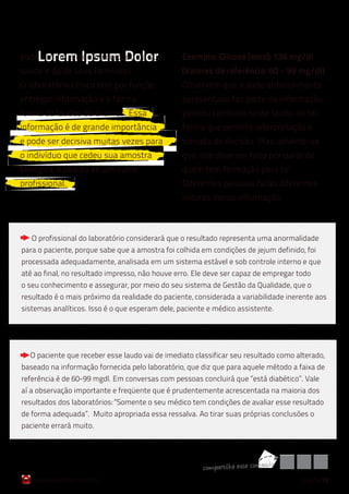 Lorem Ipsum Dolor
pode ser um aliado no cuidado da sua             Exemplo: Glicose (soro): 136 mg/dl
saúde e da de seus familiares.                   (Valores de referência: 60 – 99 mg/dl)
O laboratório clínico tem por função             Observem que o dado anteriormente
entregar informação e o faz na                   apresentado faz parte da informação,
forma de laudos de exames. Essa                  ganhou contexto neste laudo, de tal
informação é de grande importância               forma que permite interpretação e
e pode ser decisiva muitas vezes para            tomada de decisão. Mas, adverte-se
o indivíduo que cedeu sua amostra                que isso deve ser feito por parte de
biológica, a pedido de um outro                  quem tem formação para tal.
profissional.                                    Diferentes pessoas farão diferentes
                                                 leituras dessa informação:



   O profissional do laboratório considerará que o resultado representa uma anormalidade
para o paciente, porque sabe que a amostra foi colhida em condições de jejum definido, foi
processada adequadamente, analisada em um sistema estável e sob controle interno e que
até ao final, no resultado impresso, não houve erro. Ele deve ser capaz de empregar todo
o seu conhecimento e assegurar, por meio do seu sistema de Gestão da Qualidade, que o
resultado é o mais próximo da realidade do paciente, considerada a variabilidade inerente aos
sistemas analíticos. Isso é o que esperam dele, paciente e médico assistente.




  O paciente que receber esse laudo vai de imediato classificar seu resultado como alterado,
baseado na informação fornecida pelo laboratório, que diz que para aquele método a faixa de
referência é de 60-99 mgdl. Em conversas com pessoas concluirá que “está diabético”. Vale
aí a observação importante e freqüente que é prudentemente acrescentada na maioria dos
resultados dos laboratórios: “Somente o seu médico tem condições de avaliar esse resultado
de forma adequada”. Muito apropriada essa ressalva. Ao tirar suas próprias conclusões o
paciente errará muito.




                                                       co mpart ilh e esse co nteúd o
   www.qualichart.com.br                                                                página 15
 