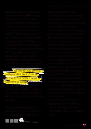 6 razões para cuidar do Controle Interno da Qualidade


Quando nos dispusemos a iniciar o              quanto a eventuais desvios. O
desenvolvimento de software para               controle interno quantitativo é parte
o Controle Interno da Qualidade,               do gerenciamento da qualidade no
tínhamos recebido sugestão do Dr.              laboratório e é uma grande motivação
José Carlos Basques, um grande                 para o emprego de tecnologia.
estudioso do tema, que percebia a              O profissional de laboratório, dentre
falta de ferramentas para a prática            aqueles que atuam na área da saúde,
do Controle Estatístico de Processos.          é privilegiado por poder contar com
Estávamos no início de 1998 e os               instrumentos de aferição validados
computadores já tinham se revelado             estatisticamente, apoiados pela
excelentes instrumentos para cálculos          estatística e pelos computadores,
e estavam bastante disponíveis                 tendo como objetivo assegurar a
para uso geral. Já havia também                qualidade do seu trabalho. É um
metodologias estatísticas aplicáveis,          privilégio também dispor e analisar
suficientemente valiosas para auxiliar         materiais de referência estáveis
o profissional na prática do controle          para acompanhar a estabilidade de
interno: o gráfico de Levey-Jennings,          seus sistemas analíticos. Contudo,
as Regras Múltiplas do Controle                devemos enfatizar que para ter os
(Regras de Westgard) e o cálculo do            benefícios que a tecnologia oferece,
Coeficiente de Variação, como medida           há que fazer o controle certo, do modo
da variabilidade analítica. Surgiu             certo. Deve-se usar o método de
então o primeiro software brasileiro           controle correto e validado, ou haverá
de Controle Estatístico dos Processos          apenas a crença que se está fazendo
Analíticos, para o Controle Interno da         o CIQ, não o real..
Qualidade.                                     Dessa forma, usar os recursos
                                               tecnológicos disponíveis constitui
É preciso pensar a qualidade em                uma das razões para se fazer o
termos quantitativos, o que propicia           Controle da Qualidade no laboratório
mais objetividade no julgamento                Clínico.

               com partilh e ess e conteúdo
página 18                                                              www.qualichart.com.br
 