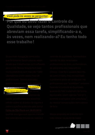 6 razões para cuidar do Controle Interno da Qualidade




 Você pode às vezes se perguntar:
 Por que eu devo fazer o Controle da
 Qualidade, se vejo tantos profissionais que
 abreviam essa tarefa, simplificando-a e,
 às vezes, nem realizando-a? Eu tenho todo
 esse trabalho!


Já ouvimos indagação como esta,                         controle da qualidade. Apresentava
que felizmente foram poucas vezes                       opinião de dois renomados
desde que trabalhamos com software                      profissionais da área, conhecedores
para o CIQ. Nossa relação tem sido                      do panorama dos laboratórios
muito produtiva com mais de 1.000                       clínicos. Esse foi o quadro descrito,
laboratórios e três vezes mais de                       de cores tristes, mas na realidade
profissionais. Somos otimistas                          o problema pode ser ainda pior. Há
quanto à preocupação de milhares                        profissionais que “acreditam” estarem
de profissionais com a qualidade                        fazendo o Controle da Qualidade,
dos seus resultados. Mas, como                          quando de fato trabalham de forma
cidadãos e como profissionais da                        equivocada. Usam apenas “correr o
saúde, acreditamos que devemos                          controle e comparar com uma faixa”,
refletir sobre as dúvidas de alguns e                   ou realizar comparações com valores
sobre o que foi publicado pelo Jornal                   de bula.
Folha de São Paulo em 26.03.2012,
quando divulgou que apenas metade                       Nossa proposta de trabalho tem
dos laboratórios brasileiros realiza o                  sido colocar na pauta de todos


                                                             co mpart ilh e esse co nteúd o
    www.qualichart.com.br                                                                     página 5
 