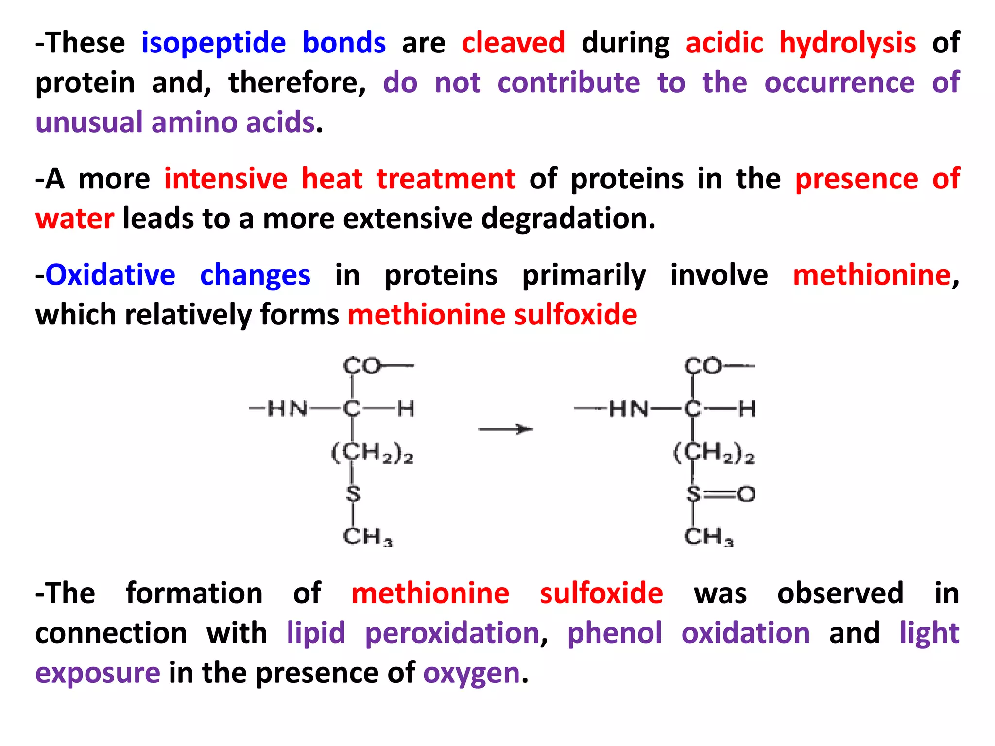 -These isopeptide bonds are cleaved during acidic hydrolysis of
protein and, therefore, do not contribute to the occurrence of
unusual amino acids.
-A more intensive heat treatment of proteins in the presence of
water leads to a more extensive degradation.
-Oxidative changes in proteins primarily involve methionine,
which relatively forms methionine sulfoxide

-The formation of methionine sulfoxide was observed in
connection with lipid peroxidation, phenol oxidation and light
exposure in the presence of oxygen.

 