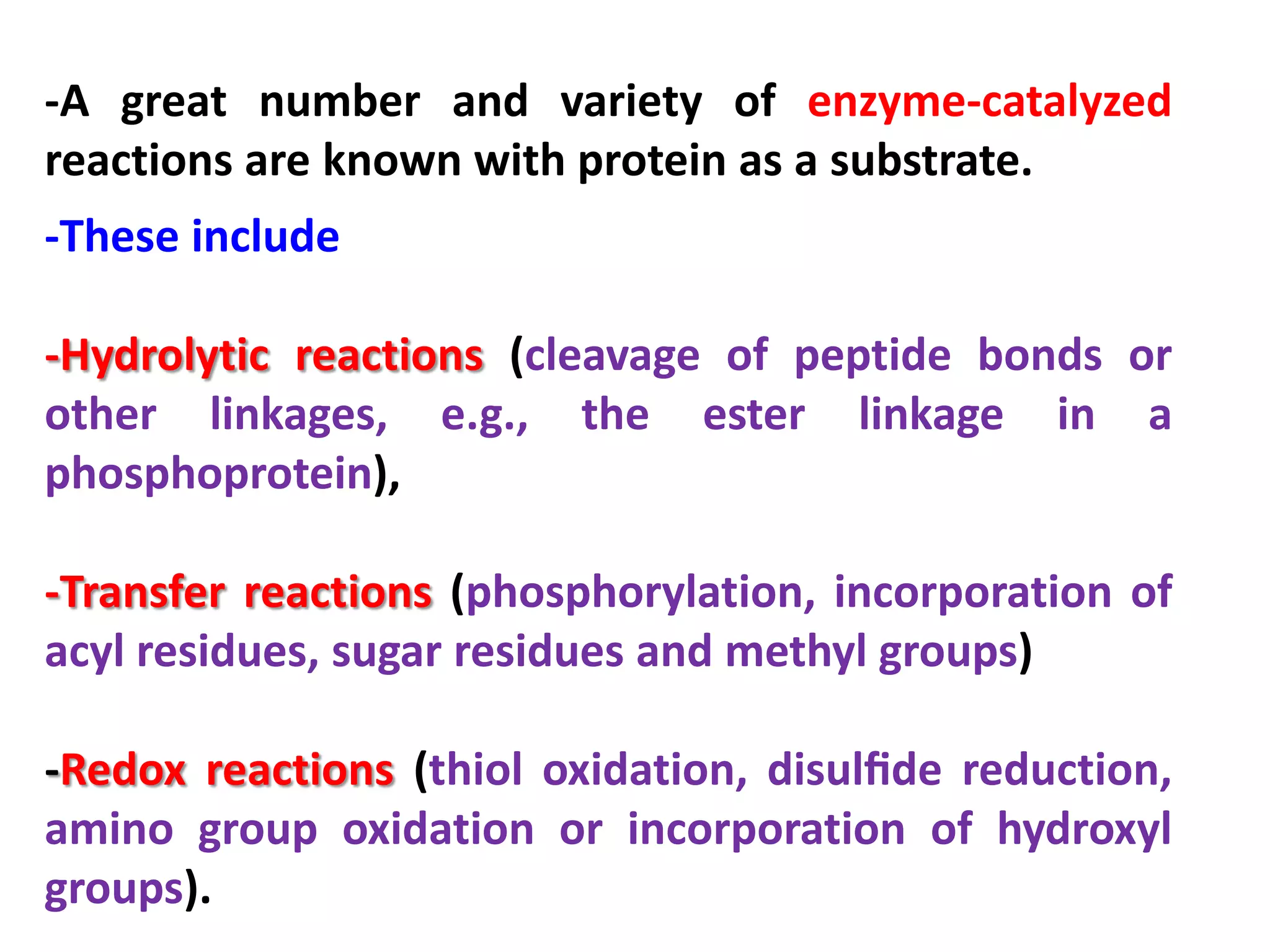 -A great number and variety of enzyme-catalyzed
reactions are known with protein as a substrate.
-These include
-Hydrolytic reactions (cleavage of peptide bonds or
other linkages, e.g., the ester linkage in a
phosphoprotein),
-Transfer reactions (phosphorylation, incorporation of
acyl residues, sugar residues and methyl groups)
-Redox reactions (thiol oxidation, disulﬁde reduction,
amino group oxidation or incorporation of hydroxyl
groups).

 