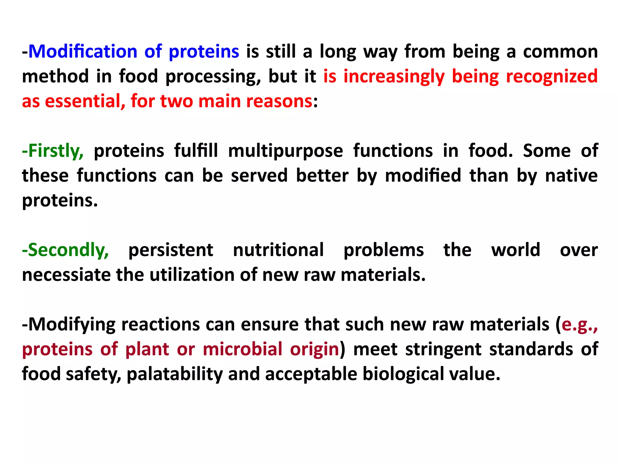 -Modiﬁcation of proteins is still a long way from being a common
method in food processing, but it is increasingly being recognized
as essential, for two main reasons:
-Firstly, proteins fulﬁll multipurpose functions in food. Some of
these functions can be served better by modiﬁed than by native
proteins.
-Secondly, persistent nutritional problems the world over
necessiate the utilization of new raw materials.
-Modifying reactions can ensure that such new raw materials (e.g.,
proteins of plant or microbial origin) meet stringent standards of
food safety, palatability and acceptable biological value.

 