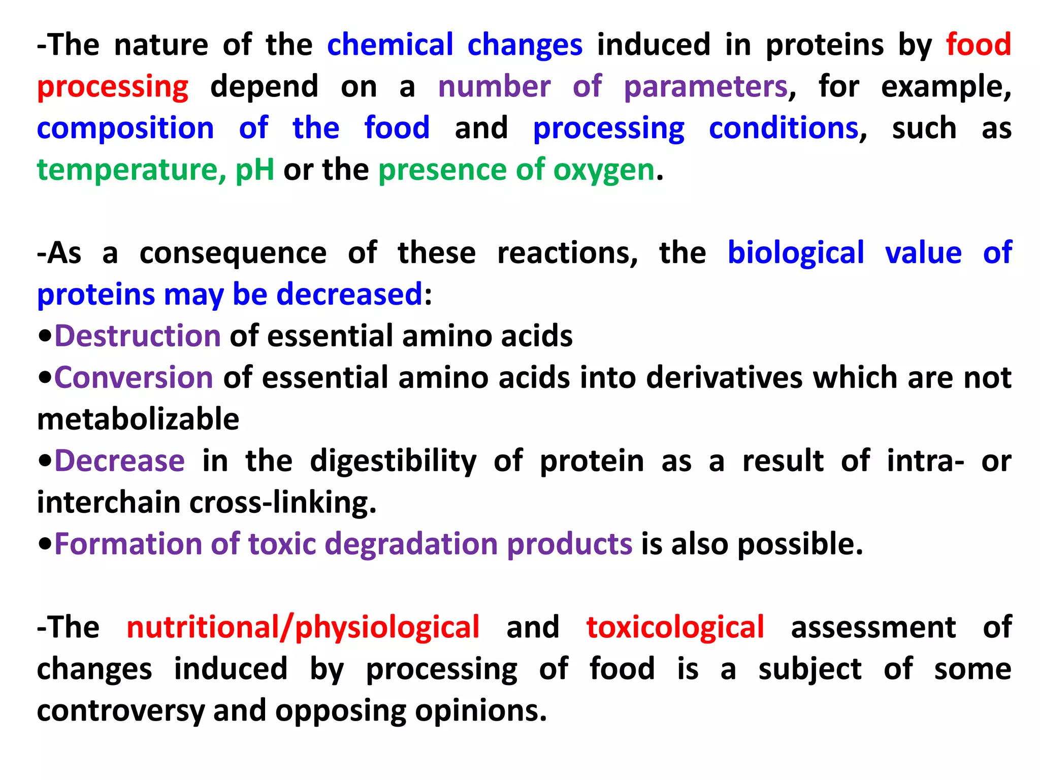-The nature of the chemical changes induced in proteins by food
processing depend on a number of parameters, for example,
composition of the food and processing conditions, such as
temperature, pH or the presence of oxygen.

-As a consequence of these reactions, the biological value of
proteins may be decreased:
•Destruction of essential amino acids
•Conversion of essential amino acids into derivatives which are not
metabolizable
•Decrease in the digestibility of protein as a result of intra- or
interchain cross-linking.
•Formation of toxic degradation products is also possible.
-The nutritional/physiological and toxicological assessment of
changes induced by processing of food is a subject of some
controversy and opposing opinions.

 