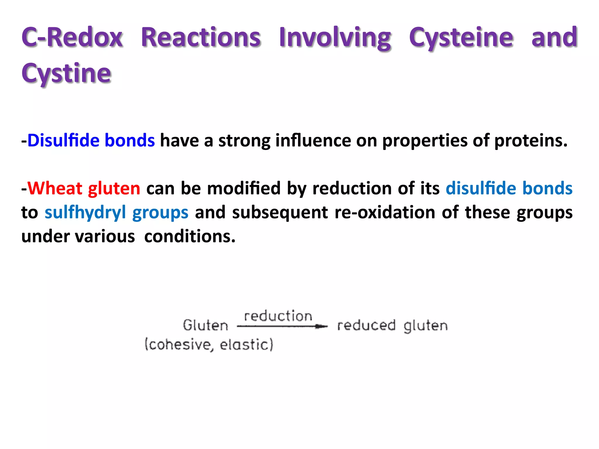 C-Redox Reactions Involving Cysteine and
Cystine
-Disulﬁde bonds have a strong inﬂuence on properties of proteins.
-Wheat gluten can be modiﬁed by reduction of its disulﬁde bonds
to sulfhydryl groups and subsequent re-oxidation of these groups
under various conditions.

 