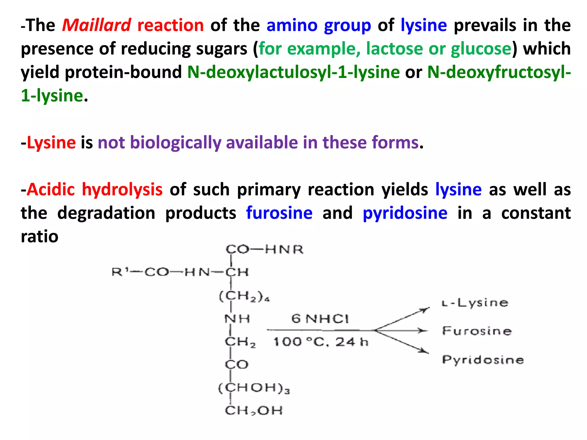 -The Maillard reaction of the amino group of lysine prevails in the

presence of reducing sugars (for example, lactose or glucose) which
yield protein-bound N-deoxylactulosyl-1-lysine or N-deoxyfructosyl1-lysine.
-Lysine is not biologically available in these forms.
-Acidic hydrolysis of such primary reaction yields lysine as well as
the degradation products furosine and pyridosine in a constant
ratio

 