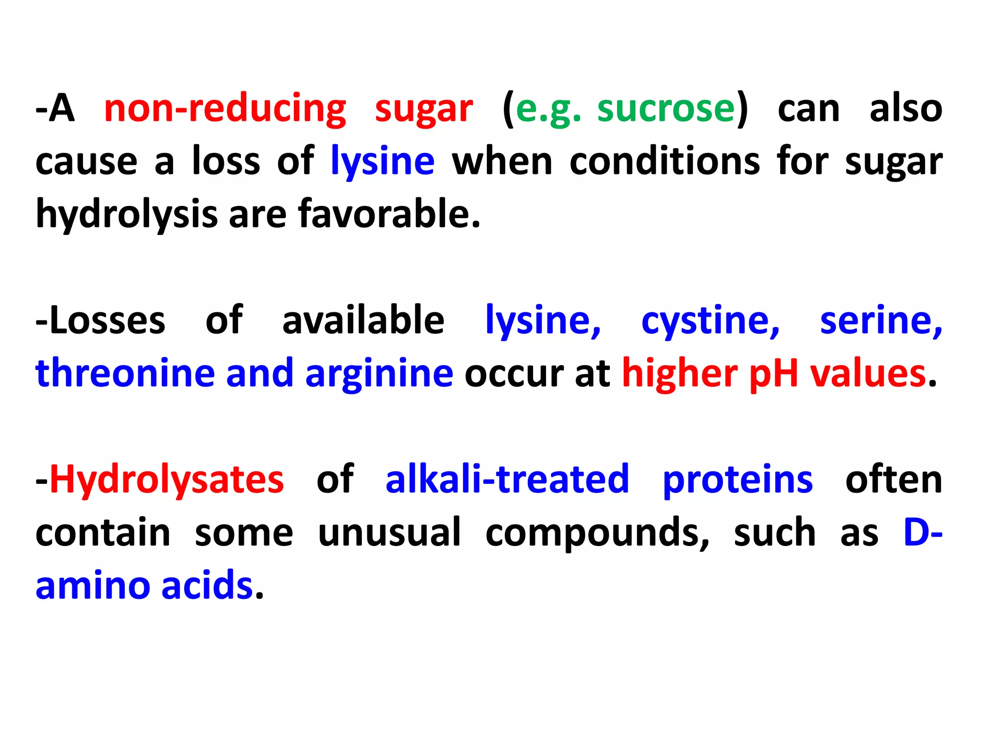 -A non-reducing sugar (e.g. sucrose) can also
cause a loss of lysine when conditions for sugar
hydrolysis are favorable.
-Losses of available lysine, cystine, serine,
threonine and arginine occur at higher pH values.
-Hydrolysates of alkali-treated proteins often
contain some unusual compounds, such as Damino acids.

 