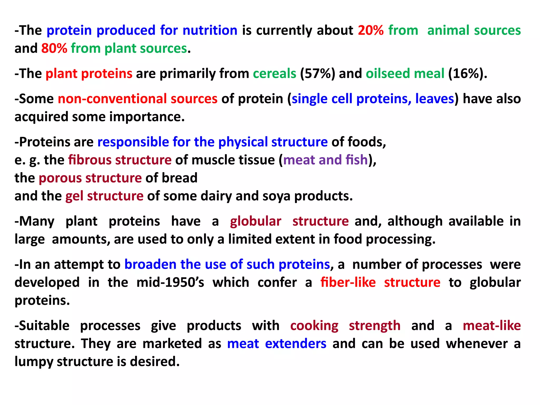 -The protein produced for nutrition is currently about 20% from animal sources
and 80% from plant sources.
-The plant proteins are primarily from cereals (57%) and oilseed meal (16%).
-Some non-conventional sources of protein (single cell proteins, leaves) have also
acquired some importance.
-Proteins are responsible for the physical structure of foods,
e. g. the ﬁbrous structure of muscle tissue (meat and ﬁsh),
the porous structure of bread
and the gel structure of some dairy and soya products.

-Many plant proteins have a globular structure and, although available in
large amounts, are used to only a limited extent in food processing.
-In an attempt to broaden the use of such proteins, a number of processes were
developed in the mid-1950’s which confer a ﬁber-like structure to globular
proteins.
-Suitable processes give products with cooking strength and a meat-like
structure. They are marketed as meat extenders and can be used whenever a
lumpy structure is desired.

 