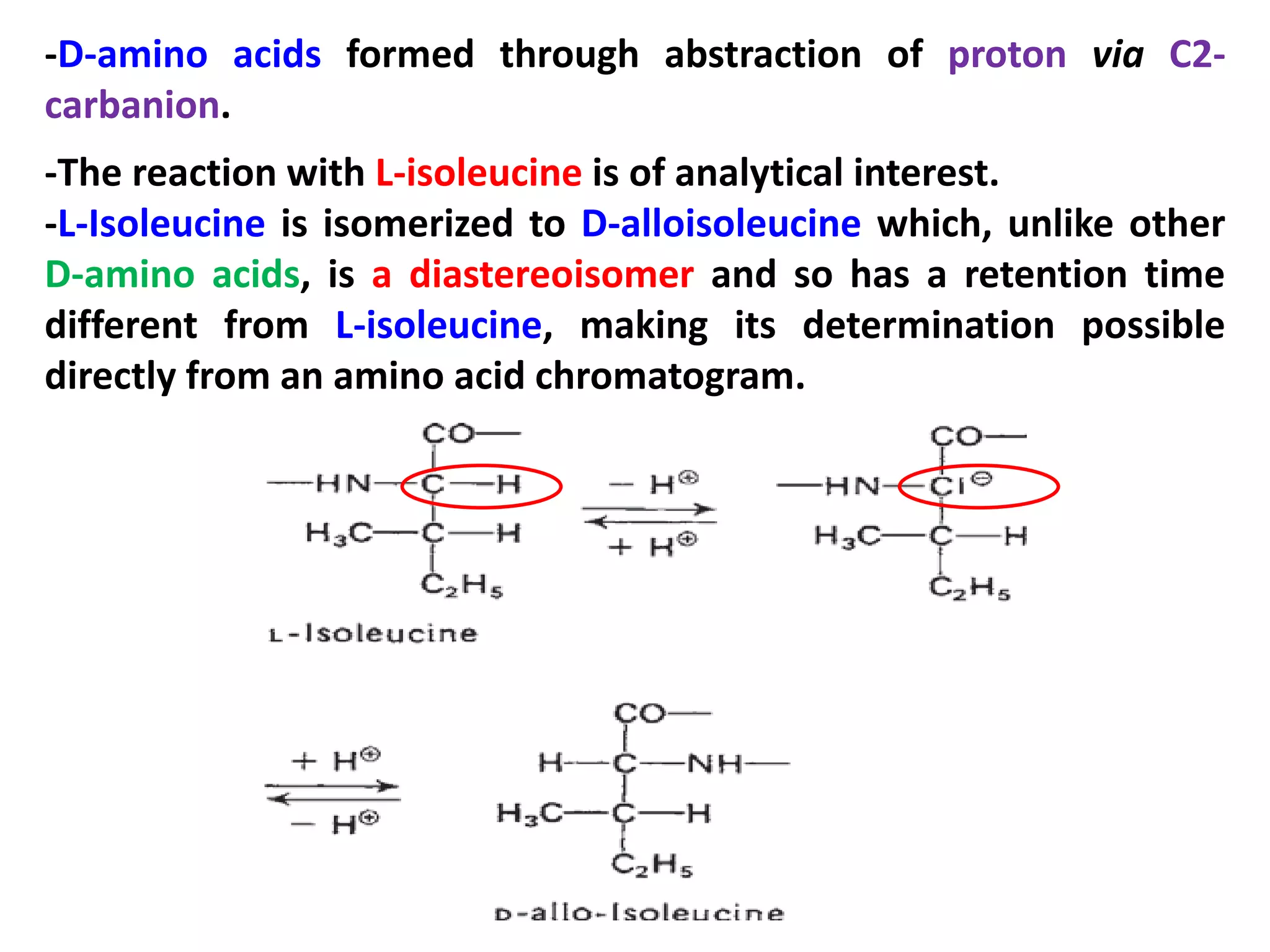-D-amino acids formed through abstraction of proton via C2carbanion.
-The reaction with L-isoleucine is of analytical interest.
-L-Isoleucine is isomerized to D-alloisoleucine which, unlike other
D-amino acids, is a diastereoisomer and so has a retention time
different from L-isoleucine, making its determination possible
directly from an amino acid chromatogram.

 
