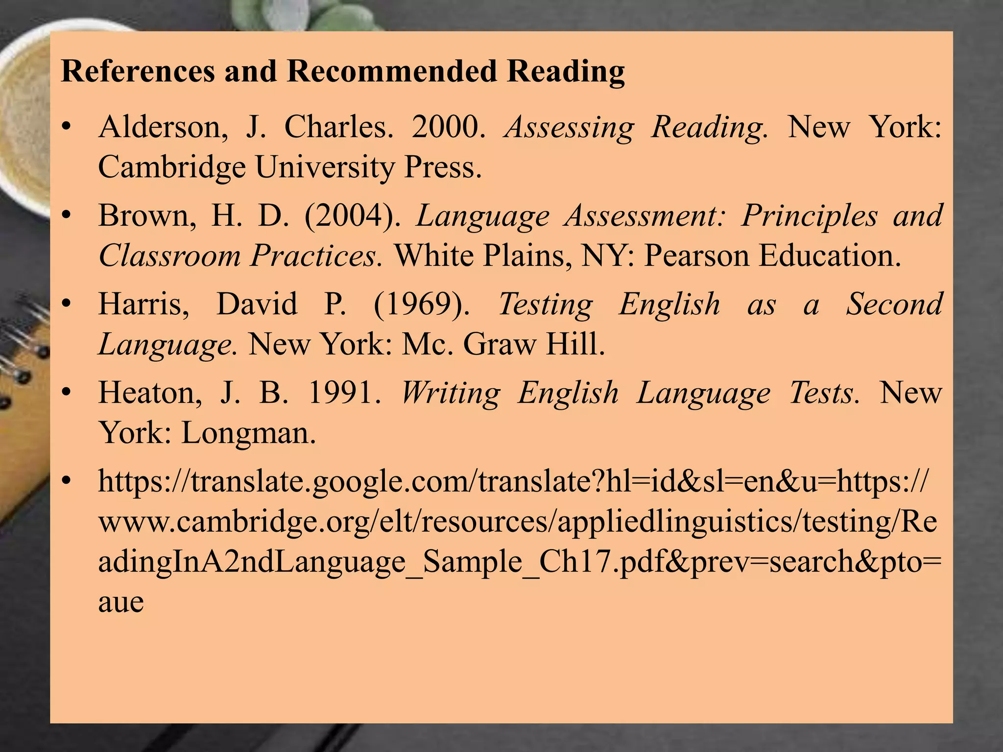 References and Recommended Reading
• Alderson, J. Charles. 2000. Assessing Reading. New York:
Cambridge University Press.
• Brown, H. D. (2004). Language Assessment: Principles and
Classroom Practices. White Plains, NY: Pearson Education.
• Harris, David P. (1969). Testing English as a Second
Language. New York: Mc. Graw Hill.
• Heaton, J. B. 1991. Writing English Language Tests. New
York: Longman.
• https://translate.google.com/translate?hl=id&sl=en&u=https://
www.cambridge.org/elt/resources/appliedlinguistics/testing/Re
adingInA2ndLanguage_Sample_Ch17.pdf&prev=search&pto=
aue
 