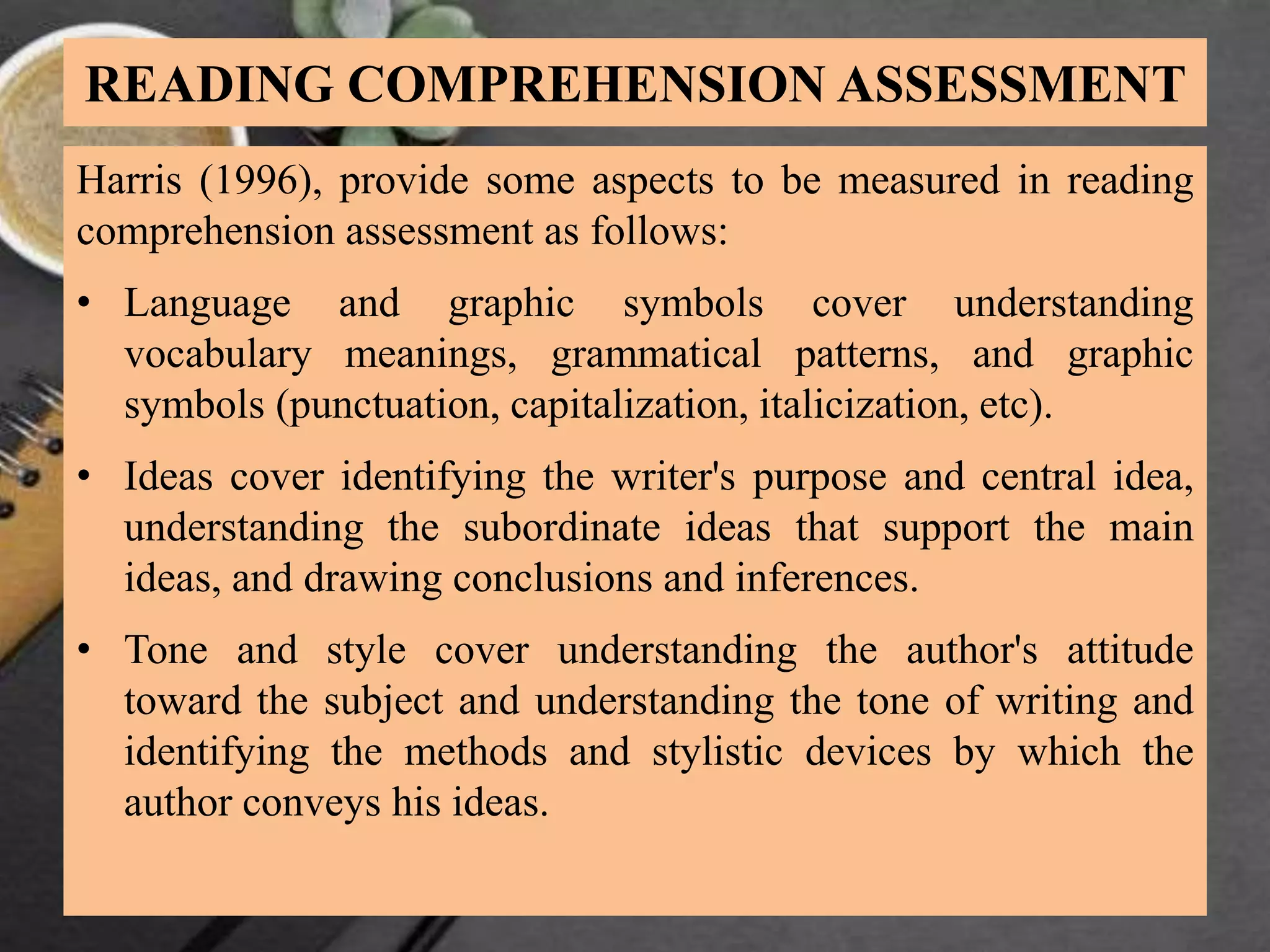 READING COMPREHENSION ASSESSMENT
Harris (1996), provide some aspects to be measured in reading
comprehension assessment as follows:
• Language and graphic symbols cover understanding
vocabulary meanings, grammatical patterns, and graphic
symbols (punctuation, capitalization, italicization, etc).
• Ideas cover identifying the writer's purpose and central idea,
understanding the subordinate ideas that support the main
ideas, and drawing conclusions and inferences.
• Tone and style cover understanding the author's attitude
toward the subject and understanding the tone of writing and
identifying the methods and stylistic devices by which the
author conveys his ideas.
 