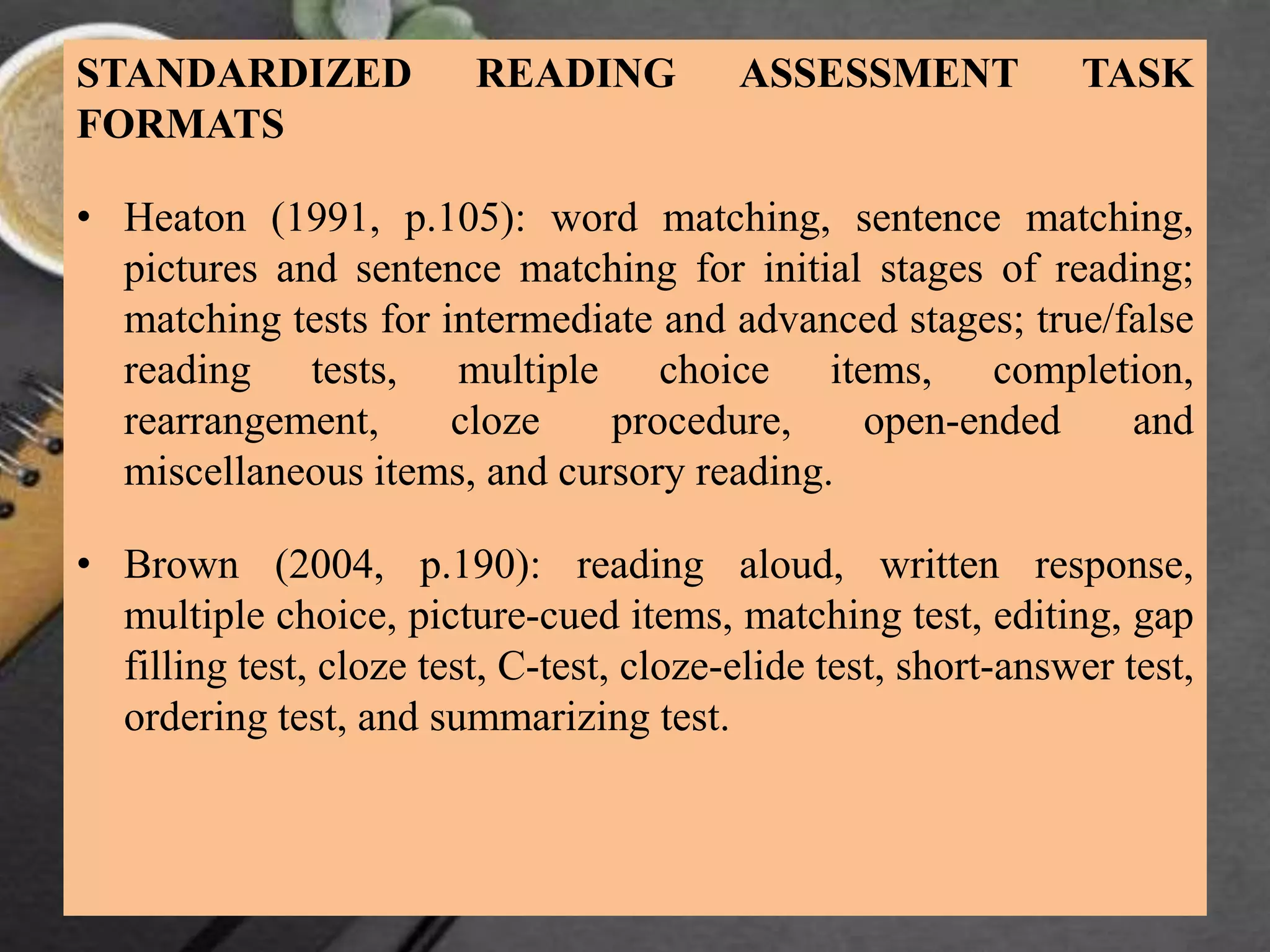 STANDARDIZED READING ASSESSMENT TASK
FORMATS
• Heaton (1991, p.105): word matching, sentence matching,
pictures and sentence matching for initial stages of reading;
matching tests for intermediate and advanced stages; true/false
reading tests, multiple choice items, completion,
rearrangement, cloze procedure, open-ended and
miscellaneous items, and cursory reading.
• Brown (2004, p.190): reading aloud, written response,
multiple choice, picture-cued items, matching test, editing, gap
filling test, cloze test, C-test, cloze-elide test, short-answer test,
ordering test, and summarizing test.
 