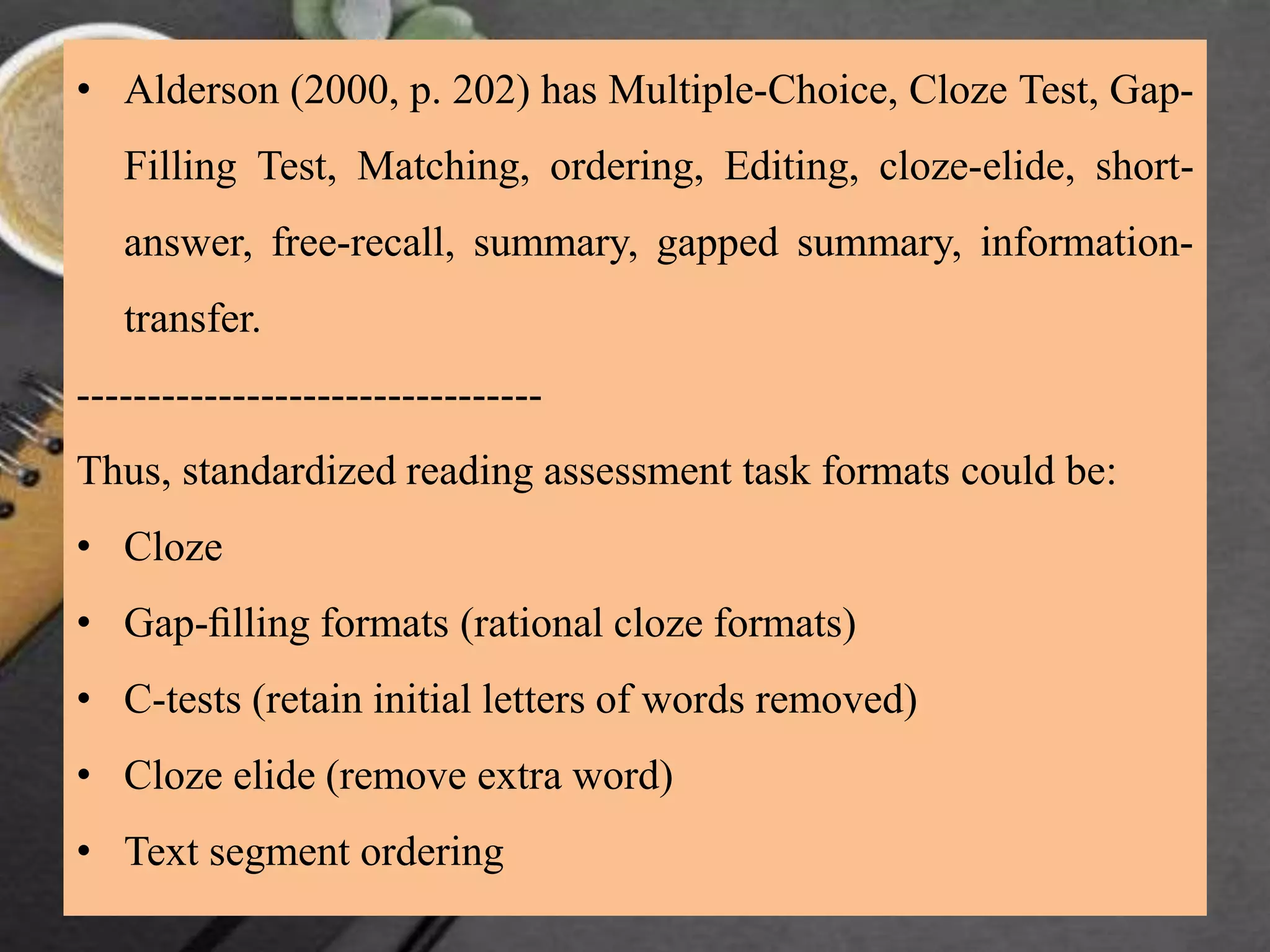 • Alderson (2000, p. 202) has Multiple-Choice, Cloze Test, Gap-
Filling Test, Matching, ordering, Editing, cloze-elide, short-
answer, free-recall, summary, gapped summary, information-
transfer.
---------------------------------
Thus, standardized reading assessment task formats could be:
• Cloze
• Gap-ﬁlling formats (rational cloze formats)
• C-tests (retain initial letters of words removed)
• Cloze elide (remove extra word)
• Text segment ordering
 