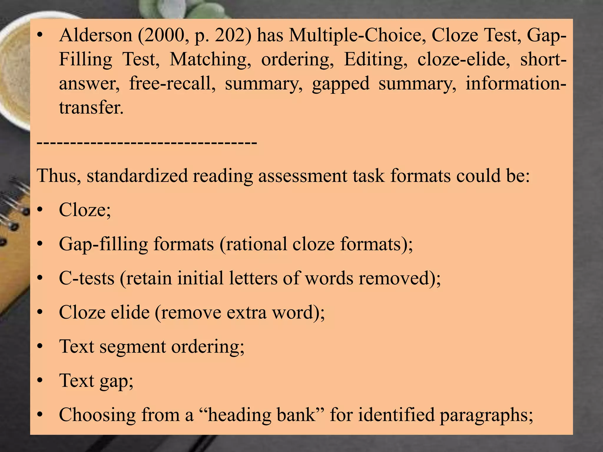 • Alderson (2000, p. 202) has Multiple-Choice, Cloze Test, Gap-
Filling Test, Matching, ordering, Editing, cloze-elide, short-
answer, free-recall, summary, gapped summary, information-
transfer.
---------------------------------
Thus, standardized reading assessment task formats could be:
• Cloze;
• Gap-filling formats (rational cloze formats);
• C-tests (retain initial letters of words removed);
• Cloze elide (remove extra word);
• Text segment ordering;
• Text gap;
• Choosing from a “heading bank” for identified paragraphs;
 