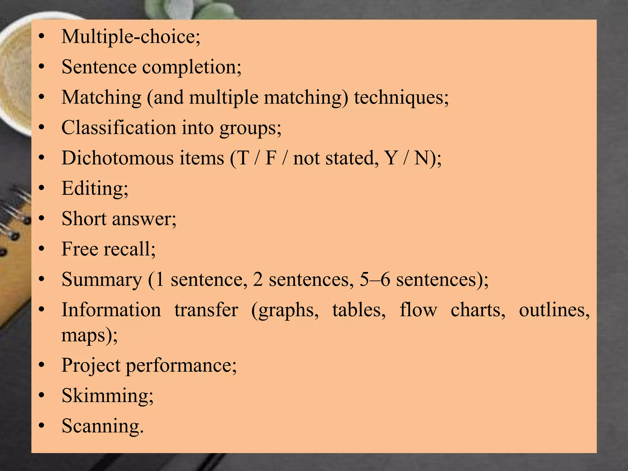 • Multiple-choice;
• Sentence completion;
• Matching (and multiple matching) techniques;
• Classification into groups;
• Dichotomous items (T / F / not stated, Y / N);
• Editing;
• Short answer;
• Free recall;
• Summary (1 sentence, 2 sentences, 5–6 sentences);
• Information transfer (graphs, tables, flow charts, outlines,
maps);
• Project performance;
• Skimming;
• Scanning.
 