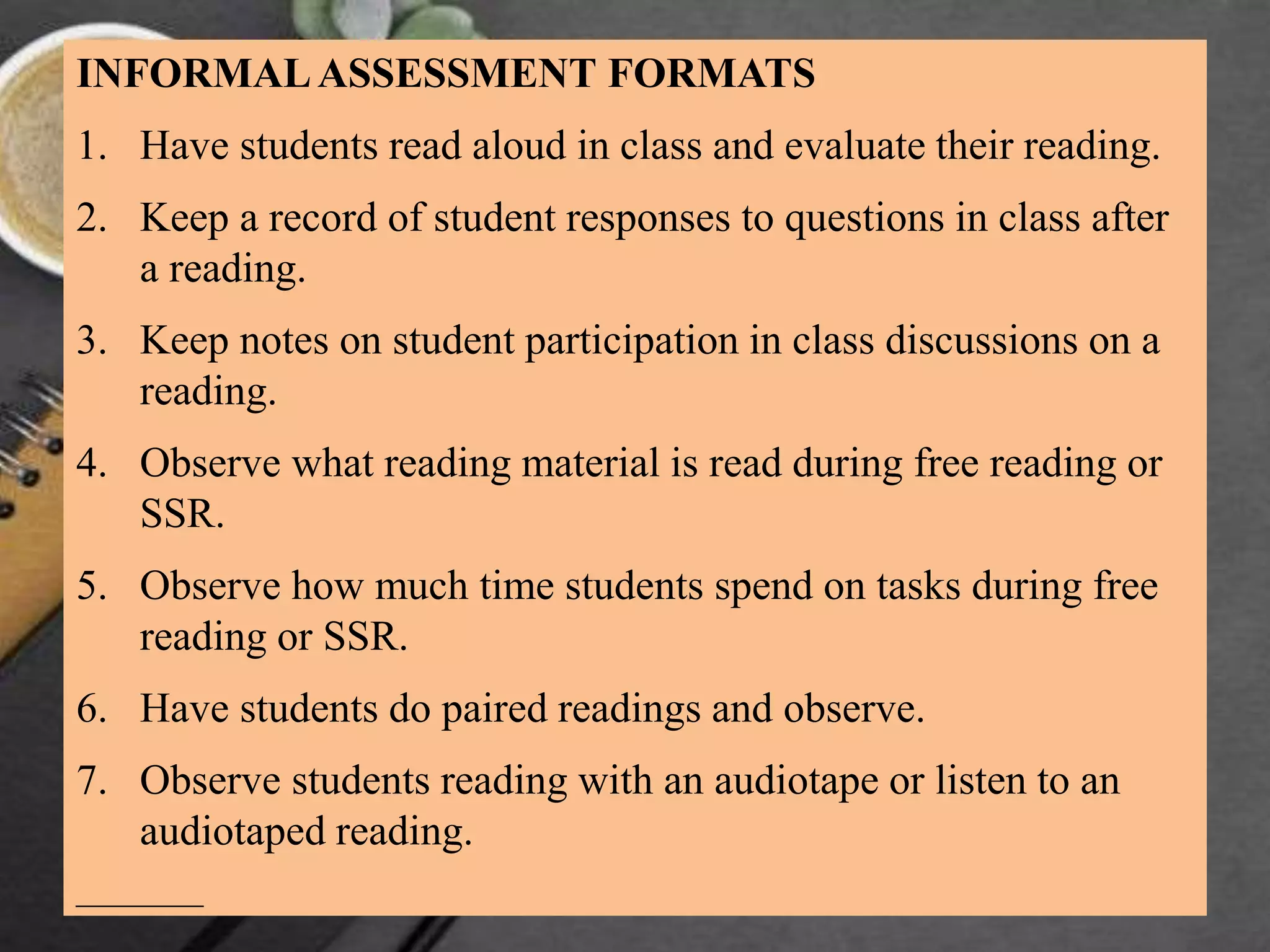 INFORMALASSESSMENT FORMATS
1. Have students read aloud in class and evaluate their reading.
2. Keep a record of student responses to questions in class after
a reading.
3. Keep notes on student participation in class discussions on a
reading.
4. Observe what reading material is read during free reading or
SSR.
5. Observe how much time students spend on tasks during free
reading or SSR.
6. Have students do paired readings and observe.
7. Observe students reading with an audiotape or listen to an
audiotaped reading.
———
 