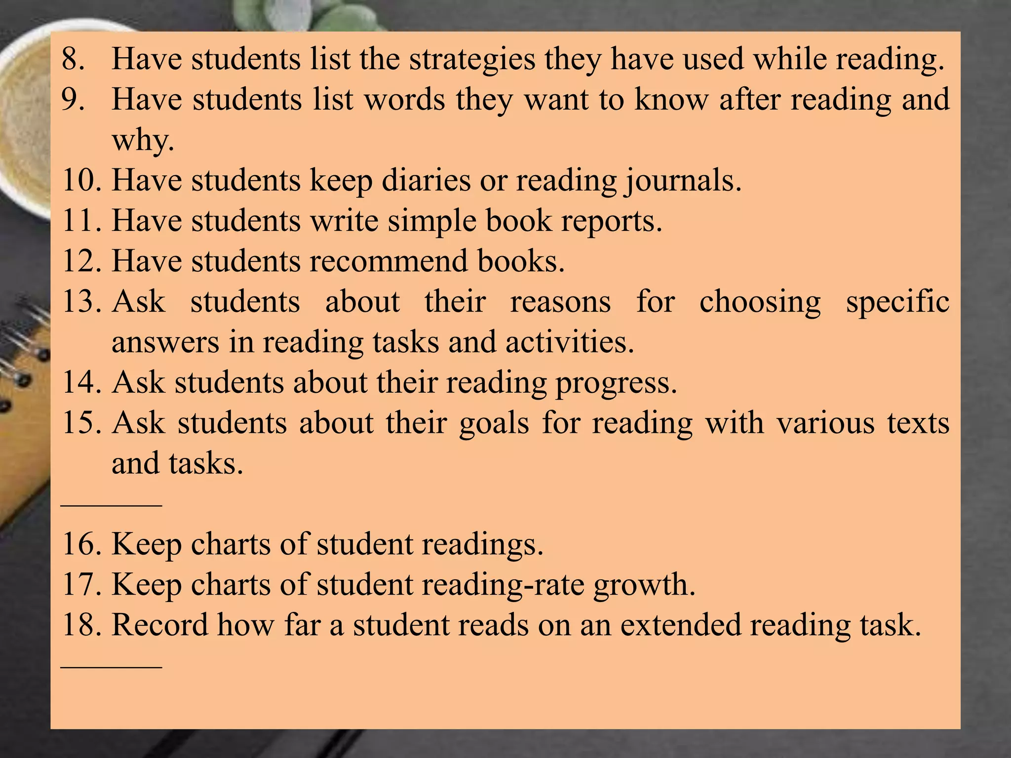 8. Have students list the strategies they have used while reading.
9. Have students list words they want to know after reading and
why.
10. Have students keep diaries or reading journals.
11. Have students write simple book reports.
12. Have students recommend books.
13. Ask students about their reasons for choosing specific
answers in reading tasks and activities.
14. Ask students about their reading progress.
15. Ask students about their goals for reading with various texts
and tasks.
———
16. Keep charts of student readings.
17. Keep charts of student reading-rate growth.
18. Record how far a student reads on an extended reading task.
———
 