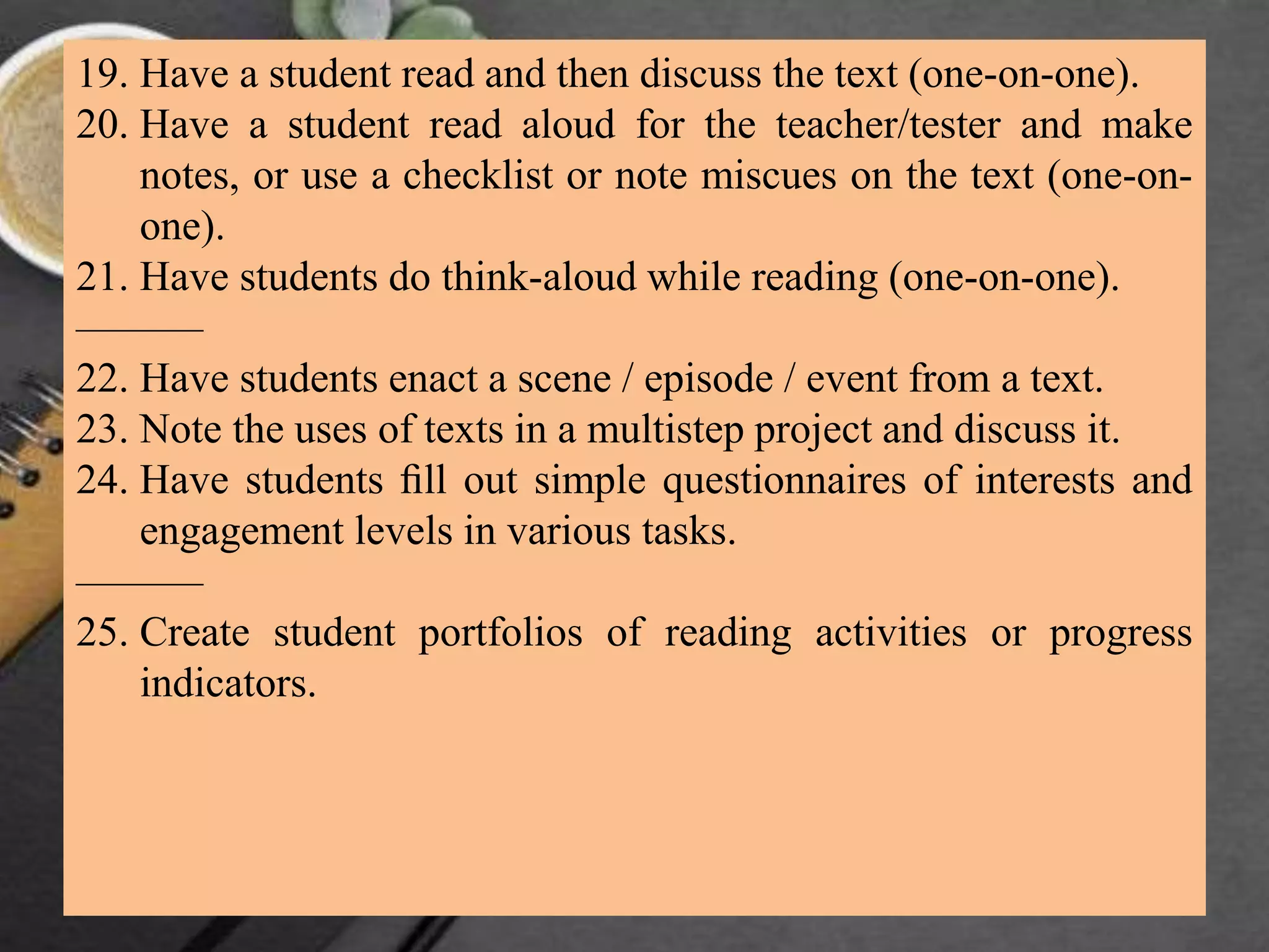 19. Have a student read and then discuss the text (one-on-one).
20. Have a student read aloud for the teacher/tester and make
notes, or use a checklist or note miscues on the text (one-on-
one).
21. Have students do think-aloud while reading (one-on-one).
———
22. Have students enact a scene / episode / event from a text.
23. Note the uses of texts in a multistep project and discuss it.
24. Have students ﬁll out simple questionnaires of interests and
engagement levels in various tasks.
———
25. Create student portfolios of reading activities or progress
indicators.
 