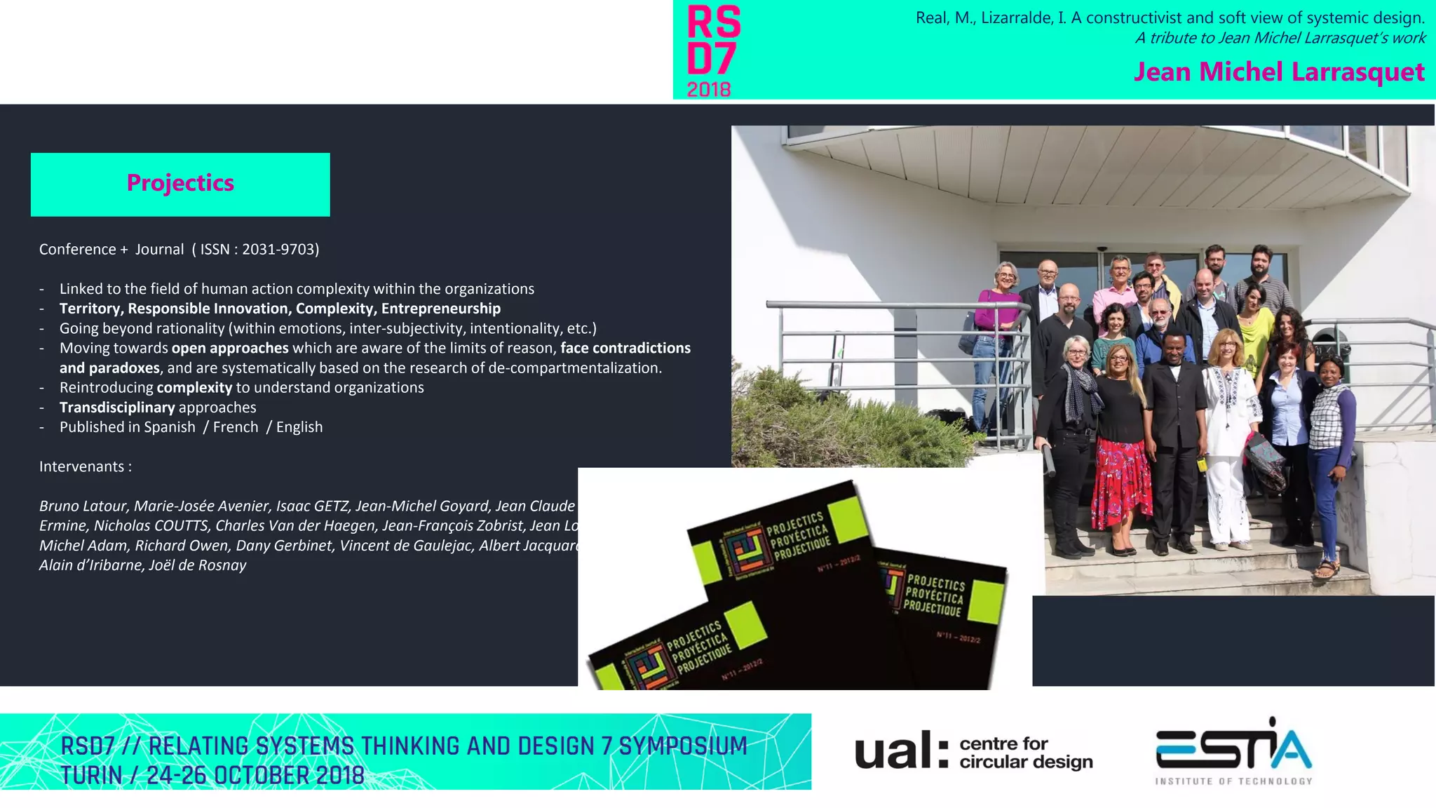 Real, M., Lizarralde, I. A constructivist and soft view of systemic design.
A tribute to Jean Michel Larrasquet’s work
Jean Michel Larrasquet
Projectics
Conference + Journal ( ISSN : 2031-9703)
- Linked to the field of human action complexity within the organizations
- Territory, Responsible Innovation, Complexity, Entrepreneurship
- Going beyond rationality (within emotions, inter-subjectivity, intentionality, etc.)
- Moving towards open approaches which are aware of the limits of reason, face contradictions
and paradoxes, and are systematically based on the research of de-compartmentalization.
- Reintroducing complexity to understand organizations
- Transdisciplinary approaches
- Published in Spanish / French / English
Intervenants :
Bruno Latour, Marie-Josée Avenier, Isaac GETZ, Jean-Michel Goyard, Jean Claude Moisdon, Jean Louis
Ermine, Nicholas COUTTS, Charles Van der Haegen, Jean-François Zobrist, Jean Louis Le Moigne,
Michel Adam, Richard Owen, Dany Gerbinet, Vincent de Gaulejac, Albert Jacquard, Guy Le Boterf,
Alain d’Iribarne, Joël de Rosnay
 