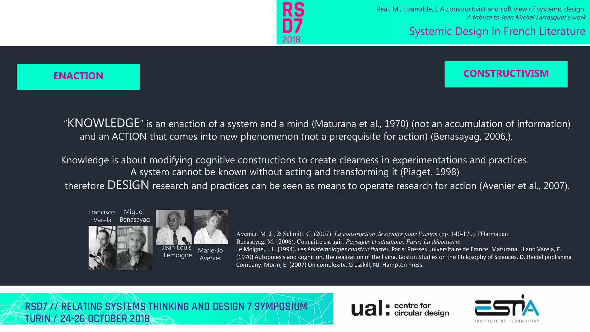 “KNOWLEDGE” is an enaction of a system and a mind (Maturana et al., 1970) (not an accumulation of information)
and an ACTION that comes into new phenomenon (not a prerequisite for action) (Benasayag, 2006,).
Knowledge is about modifying cognitive constructions to create clearness in experimentations and practices.
A system cannot be known without acting and transforming it (Piaget, 1998)
therefore DESIGN research and practices can be seen as means to operate research for action (Avenier et al., 2007).
Real, M., Lizarralde, I. A constructivist and soft view of systemic design.
A tribute to Jean Michel Larrasquet’s work
Systemic Design in French Literature
ENACTION CONSTRUCTIVISM
Francisco
Varela
Jean Louis
Lemoigne
Marie-Jo
Avenier
Miguel
Benasayag
Avenier, M. J., & Schmitt, C. (2007). La construction de savoirs pour l'action (pp. 140-170). l'Harmattan.
Benasayag, M. (2006). Connaître est agir. Paysages et situations, Paris, La découverte.
Le Moigne, J. L. (1994). Les épistémologies constructivistes. Paris: Presses universitaire de France. Maturana, H and Varela, F.
(1970) Autopoiesis and cognition, the realization of the living, Boston Studies on the Philosophy of Sciences, D. Reidel publishing
Company. Morin, E. (2007) On complexity. Cresskill, NJ: Hampton Press.
 