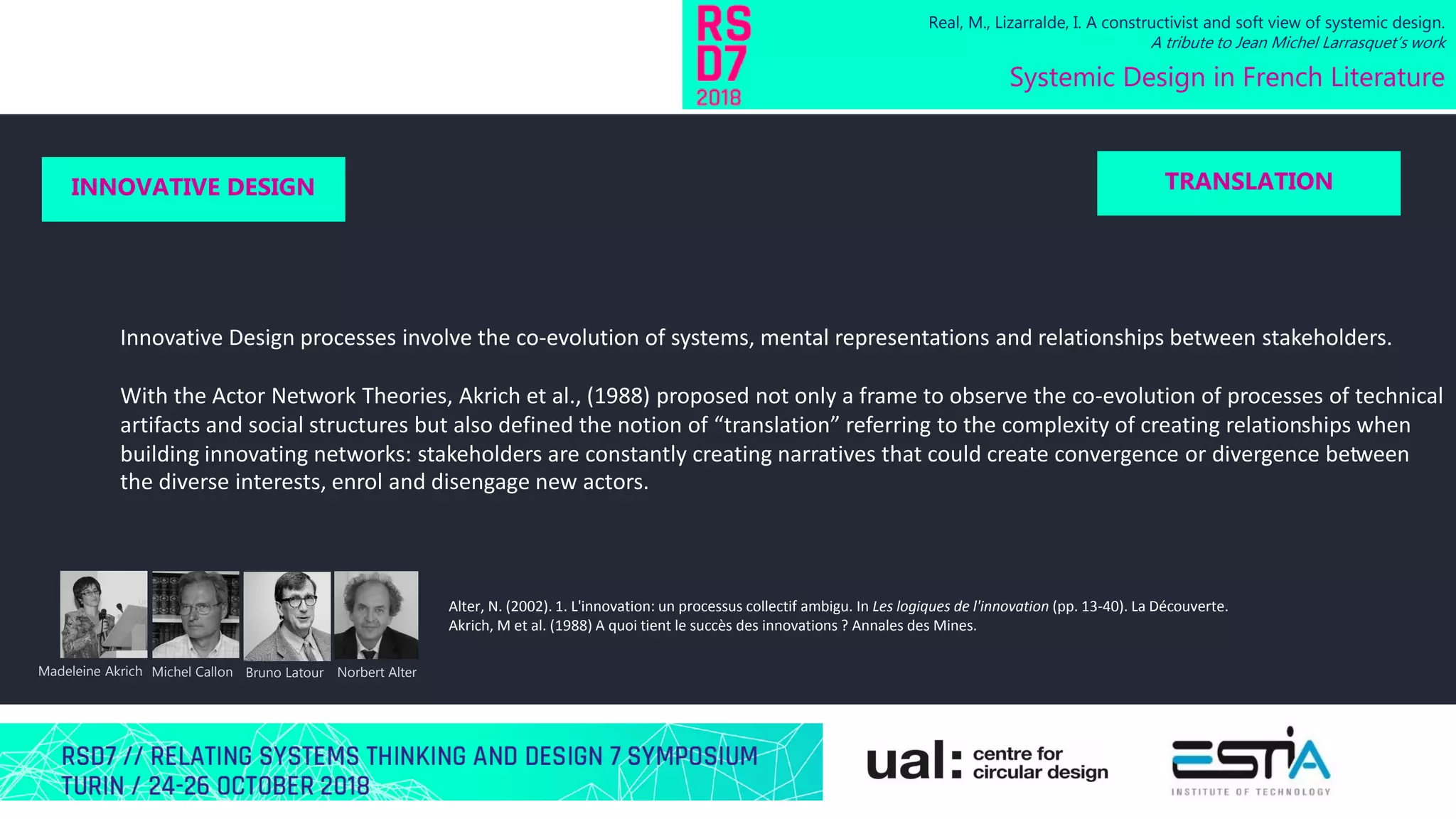 Innovative Design processes involve the co-evolution of systems, mental representations and relationships between stakeholders.
With the Actor Network Theories, Akrich et al., (1988) proposed not only a frame to observe the co-evolution of processes of technical
artifacts and social structures but also defined the notion of “translation” referring to the complexity of creating relationships when
building innovating networks: stakeholders are constantly creating narratives that could create convergence or divergence between
the diverse interests, enrol and disengage new actors.
Real, M., Lizarralde, I. A constructivist and soft view of systemic design.
A tribute to Jean Michel Larrasquet’s work
Systemic Design in French Literature
INNOVATIVE DESIGN TRANSLATION
Michel Callon Bruno LatourMadeleine Akrich Norbert Alter
Alter, N. (2002). 1. L'innovation: un processus collectif ambigu. In Les logiques de l'innovation (pp. 13-40). La Découverte.
Akrich, M et al. (1988) A quoi tient le succès des innovations ? Annales des Mines.
 