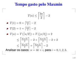 Tempo gasto pelo Maxmin
T(n) ≤
3n
2
− 2
T(1) = 0 = 3.1
2 − 2
T(2) = 1 = 3.2
2 − 2
T(n) = T ( n/2 ) + T ( n/2 ) + 2
≤ 3 n/2
2 − 2 + 3 n/2
2 − 2 + 2
≤ 3 n/2
2 + 3 n/2
2 − 2
Analisar os casos: n = 4k + i, para i = 0, 1, 2, 3.
– p. 38/71
 
