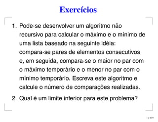 Exercícios
1. Pode-se desenvolver um algoritmo não
recursivo para calcular o máximo e o mínimo de
uma lista baseado na seguinte idéia:
compara-se pares de elementos consecutivos
e, em seguida, compara-se o maior no par com
o máximo temporário e o menor no par com o
mínimo temporário. Escreva este algoritmo e
calcule o número de comparações realizadas.
2. Qual é um limite inferior para este problema?
– p. 42/71
 