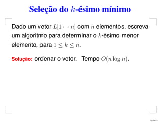 Seleção do k-ésimo mínimo
Dado um vetor L[1 · · · n] com n elementos, escreva
um algoritmo para determinar o k-ésimo menor
elemento, para 1 ≤ k ≤ n.
Soluc¸ ˜ao: ordenar o vetor. Tempo O(n log n).
– p. 44/71
 