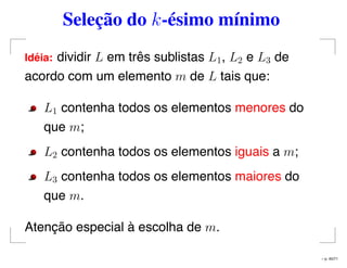 Seleção do k-ésimo mínimo
Id´eia: dividir L em três sublistas L1, L2 e L3 de
acordo com um elemento m de L tais que:
L1 contenha todos os elementos menores do
que m;
L2 contenha todos os elementos iguais a m;
L3 contenha todos os elementos maiores do
que m.
Atenção especial à escolha de m.
– p. 45/71
 