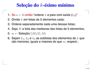 Seleção do k-ésimo mínimo
1. Se n < 15 então “ordene L e pare com saída (Lk)”
2. Divida L em listas de 5 elementos cada;
3. Ordene separadamente cada uma dessas listas;
4. Seja M a lista das medianas das listas de 5 elementos;
5. m ← Seleção( |M|/2 , M)
6. Sejam L1, L2 e L3 as sublistas dos elementos de L que
são menores, iguais e maiores do que m, respect.;
– p. 48/71
 