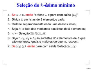 Seleção do k-ésimo mínimo
1. Se n < 15 então “ordene L e pare com saída (Lk)”
2. Divida L em listas de 5 elementos cada;
3. Ordene separadamente cada uma dessas listas;
4. Seja M a lista das medianas das listas de 5 elementos;
5. m ← Seleção( |M|/2 , M)
6. Sejam L1, L2 e L3 as sublistas dos elementos de L que
são menores, iguais e maiores do que m, respect.;
7. Se |L1| ≥ k então pare com saída Seleção(k, L1)
– p. 48/71
 