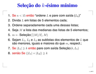 Seleção do k-ésimo mínimo
1. Se n < 15 então “ordene L e pare com saída (Lk)”
2. Divida L em listas de 5 elementos cada;
3. Ordene separadamente cada uma dessas listas;
4. Seja M a lista das medianas das listas de 5 elementos;
5. m ← Seleção( |M|/2 , M)
6. Sejam L1, L2 e L3 as sublistas dos elementos de L que
são menores, iguais e maiores do que m, respect.;
7. Se |L1| ≥ k então pare com saída Seleção(k, L1)
8. senão Se (|L1| + |L2|) ≥ k
– p. 48/71
 