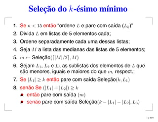 Seleção do k-ésimo mínimo
1. Se n < 15 então “ordene L e pare com saída (Lk)”
2. Divida L em listas de 5 elementos cada;
3. Ordene separadamente cada uma dessas listas;
4. Seja M a lista das medianas das listas de 5 elementos;
5. m ← Seleção( |M|/2 , M)
6. Sejam L1, L2 e L3 as sublistas dos elementos de L que
são menores, iguais e maiores do que m, respect.;
7. Se |L1| ≥ k então pare com saída Seleção(k, L1)
8. senão Se (|L1| + |L2|) ≥ k
então pare com saída (m)
senão pare com saída Seleção(k − |L1| − |L2|, L3)
– p. 48/71
 