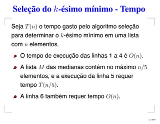 Seleção do k-ésimo mínimo - Tempo
Seja T(n) o tempo gasto pelo algoritmo seleção
para determinar o k-ésimo mínimo em uma lista
com n elementos.
O tempo de execução das linhas 1 a 4 é O(n).
A lista M das medianas contém no máximo n/5
elementos, e a execução da linha 5 requer
tempo T(n/5).
A linha 6 também requer tempo O(n).
– p. 49/71
 