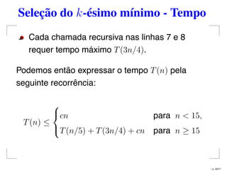 Seleção do k-ésimo mínimo - Tempo
Cada chamada recursiva nas linhas 7 e 8
requer tempo máximo T(3n/4).
Podemos então expressar o tempo T(n) pela
seguinte recorrência:
T(n) ≤



cn para n < 15,
T(n/5) + T(3n/4) + cn para n ≥ 15
– p. 50/71
 