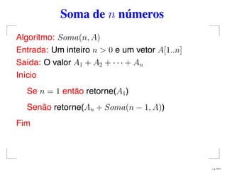 Soma de n números
Algoritmo: Soma(n, A)
Entrada: Um inteiro n > 0 e um vetor A[1..n]
Saída: O valor A1 + A2 + · · · + An
Início
Se n = 1 então retorne(A1)
Senão retorne(An + Soma(n − 1, A))
Fim
– p. 7/71
 