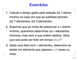 Exercícios
1. Calcule o tempo gasto pela seleção do k-ésimo
mínimo no caso em que as sublistas tenham:
(a) 7 elementos; (b) 3 elementos.
2. Suponha que ao invés de selecionar o k-ésimo
mínimo, queremos determinar os k-elementos
mínimos, mas sem a sua ordem relativa. Será
que isso pode ser feito em tempo O(n)?
3. Dado uma lista com n elementos, determine se
existe um elemento que aparece n/2 vezes ou
mais.
– p. 53/71
 