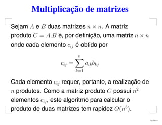 Multiplicação de matrizes
Sejam A e B duas matrizes n × n. A matriz
produto C = A.B é, por deﬁnição, uma matriz n × n
onde cada elemento cij é obtido por
cij =
n
k=1
aikbkj
Cada elemento cij requer, portanto, a realização de
n produtos. Como a matriz produto C possui n2
elementos cij, este algoritmo para calcular o
produto de duas matrizes tem rapidez O(n3
).
– p. 55/71
 