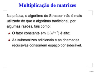 Multiplicação de matrizes
Na prática, o algoritmo de Strassen não é mais
utilizado do que o algoritmo tradicional, por
algumas razões, tais como:
O fator constante em Θ(nlog 7
) é alto;
As submatrizes adicionais e as chamadas
recursivas consomem espaço considerável.
– p. 63/71
 