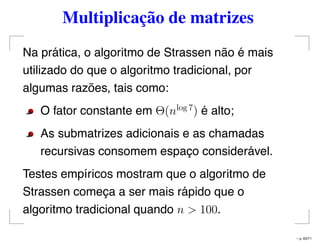 Multiplicação de matrizes
Na prática, o algoritmo de Strassen não é mais
utilizado do que o algoritmo tradicional, por
algumas razões, tais como:
O fator constante em Θ(nlog 7
) é alto;
As submatrizes adicionais e as chamadas
recursivas consomem espaço considerável.
Testes empíricos mostram que o algoritmo de
Strassen começa a ser mais rápido que o
algoritmo tradicional quando n > 100.
– p. 63/71
 