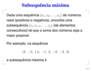 Subsequência máxima
Dada uma sequência (x1, x2, . . . , xn) de números
reais (positivos e negativos), encontre uma
subsequência (xi, xi+1, . . . , xj) (de elementos
consecutivos) tal que a soma dos números seja a
maior possível.
Por exemplo, na sequência
(2, −3, 1.5, −1, 3, −2, −3, 3)
a subsequência máxima é
– p. 65/71
 