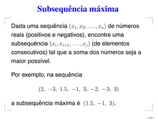 Subsequência máxima
Dada uma sequência (x1, x2, . . . , xn) de números
reais (positivos e negativos), encontre uma
subsequência (xi, xi+1, . . . , xj) (de elementos
consecutivos) tal que a soma dos números seja a
maior possível.
Por exemplo, na sequência
(2, −3, 1.5, −1, 3, −2, −3, 3)
a subsequência máxima é (1.5, −1, 3).
– p. 65/71
 